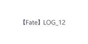 【Fate】 LOG_12